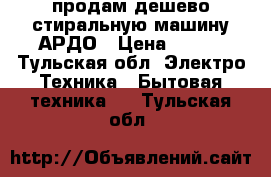 продам дешево стиральную машину АРДО › Цена ­ 500 - Тульская обл. Электро-Техника » Бытовая техника   . Тульская обл.